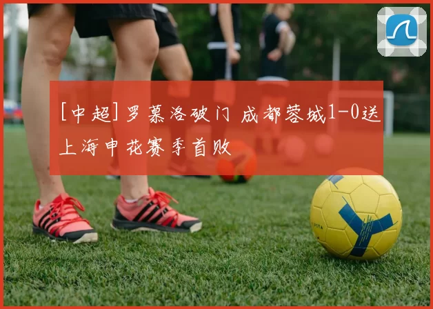 [中超]罗慕洛破门 成都蓉城1-0送上海申花赛季首败