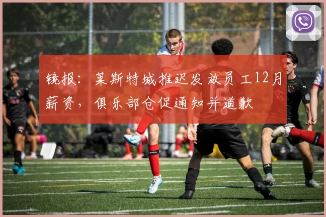 镜报：莱斯特城推迟发放员工12月薪资，俱乐部仓促通知并道歉