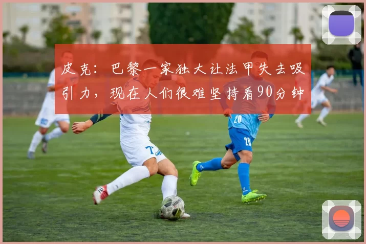 皮克：巴黎一家独大让法甲失去吸引力，现在人们很难坚持看90分钟的比赛