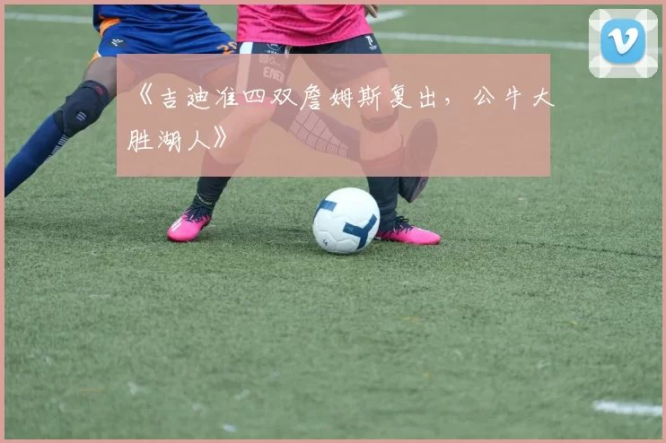 《吉迪准四双詹姆斯复出，公牛大胜湖人》