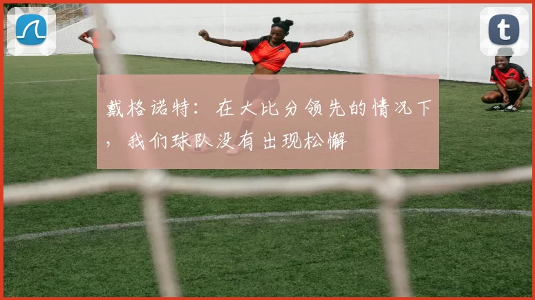 戴格诺特：在大比分领先的情况下，我们球队没有出现松懈