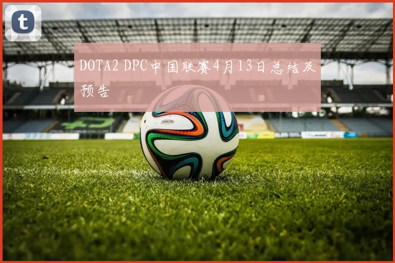 DOTA2 DPC中国联赛4月13日总结及预告