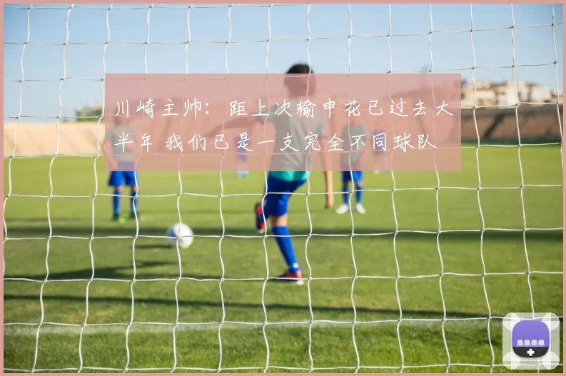 川崎主帅：距上次输申花已过去大半年 我们已是一支完全不同球队