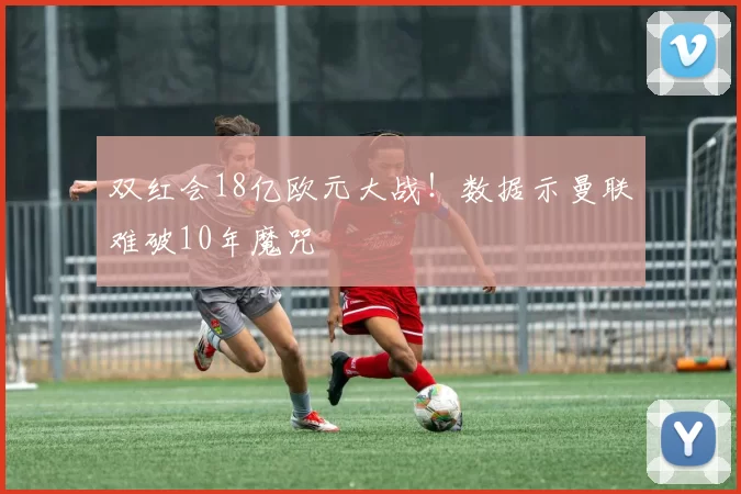 双红会18亿欧元大战！数据示曼联难破10年魔咒