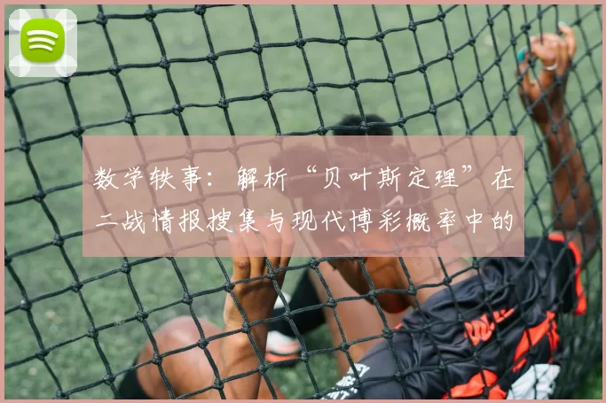数学轶事：解析“贝叶斯定理”在二战情报搜集与现代博彩概率中的共通。（从二战情报到现代博彩：贝叶斯定理的共同逻辑）
