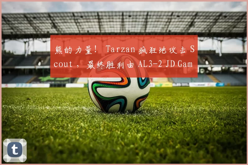 熊的力量！ Tarzan 疯狂地攻击 Scout ，最终胜利由 AL3-2 JD Gaming 获得，晋级决赛